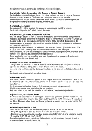Se administreaza la distanta de o ora dupa mesele principale.
Constipatie (reteta terapeutilor Iulia Tunaru si Assem Hassan)
Se iau 4-5 prune uscate plus o lingura de miere poliflora, se lasa la macerat de seara
intr-un pahar cu apa rece. Dimineata, se bea apa si se mananca prunele.
In fiecare seara se bea o cana de ceai de frasin indulcit cu o cana de miere poliflora.
Regim alimentar bogat in fibre (legume, fructe crude).
Constipatie, hemoroizi
Se rasnesc fin 100 gr. seminte de spanac si se amesteca cu 400 gr. miere.
Se ia cate o lingurita de 3 ori/zi, inainte de masa.
Ciroza lichida, psoriazis, toate bolile ficatului
In 3 litri de apa se pun la fiert: 3 lingurite de radacina de dud maruntita, o lingurita din
radacina de maces, o lingurita de radacina de pir si o lingurita de radacina de urzica. Se
lasa sa fiarba la foc mediu pana cand mai ramane 1 litru de lichid, dupa care se da
deoparte vasul si se aduga o jumatate de lingurita de iarba de rostopasca si se lasa sa
se raceasca. Se filtreaza.
Preparatul se bea fractionat, pe parcursul zilei, inaintea meselor principale cu 1/2 ora.
A doua zi se face o noua portie. Intotdeauna se consuma ceai proaspat.
In cazul ascitei, se face tratament pana cand abdomenul ajunge la volumul normal, dupa
care se face o pauza de 2 saptamani si apoi se reia.
Pentru celelalte boli, tratmentul se face cate 2 saptamani cu pauza de 2 saptamani,
pana la 3 luni. Se reia dupa 3 luni.
Dizolvarea calculilor biliari si renali
200 gr. miez de nuca fiert in ulei de masline pana devine crocant. Se piseaza marunt,
apoi se amesteca cu 3 lingurite de miere bruna, formand o pasta.
Aceasta este cantitatea pentru 2 zile. Jumatate se ia intr-o zi, iar cealalta jumatate, a 2-a
zi.
Se inghite cate o lingura la interval de 1 ora.
Dischinezie biliara
Intr-un litru de ulei de masline presat la rece se pun 4 buchete de sunatoare – flori si se
lasa la macerat o luna. Uleiul va deveni roscat la culoare. Se strecoara si se stoarce bine
sunatoarea.
Se ia din acest ulei cate o lingura, dimineata pe stomacul gol, permanent.
Uleiul de sunatoare este ideal si pentru cei cu ulcer.
Folosind intern acest ulei, dispar chiar si punctele de colesterol din jurul ochilor.
Digestie lenta, anaciditate, colita
Se rasnesc si se amesteca in parti egale: radacina de gentiana, ghimbir si rozmarin. Se
administreaza cate o lingurita de pulbere sublingual, timp de 15 minute, de 4 ori/zi, timp
de 2 luni. Dupa ce a fost tinuta sub limba, pulberea se inghite cu o cana de ceai din flori
de salcam.
Eliminarea pietrelor de la bila
Aveti nevoie de 250ml. ulei de masline presat la rece si 250ml suc de lamaie.
- Pregatiti 2 pahare cu cate 50 ml ulei, respectiv 50 ml suc de lamaie.
- Beti intai uleiul, apoi imediat, sucul de lamaie, din sfert in sfert de ora, incepand cu ora
19, apoi la 19.15, 19.30, 19.45, 20.00.
Dupa fiecare ingerare cu ulei si suc de lamaie va culcati pe partea dreapta si tineti o
sursa uscata de caldura in zona bilei.
73
73
 