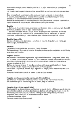 Ramaneti culcati pe partea dreapta pana la 20.15, apoi puteti dormi pe spate pana
dimineata.
- In ziua in care incepeti tratamentul, de la ora 12.00 nu mai mancati nimic pana a doua
zi.
Este bine sa faceti acest tratament in perioada in care luna este in descrestere.
In cazurile, destul de rare, in care se elimina uleiul si sucul de lamaie prin voma,
procedura se considera nereusita si se reia in alta zi.
Atentie! Aceasta procedura trebuie precedata de o perioada de 3-5 zile in care tineti un
regim alimentar de dezintoxicare, fara alimente de origine animala.
Gastrita
 Se bea, in fiecare dimineata, o cana de ceai de salcie alba, pe stomacul gol. Dupa 20
de minute, se bea o cana de lapte proaspat (crud).
 Se fierb, timp de 5 minute, 200 gr. frunze de patlagina intr-o jumatate de litru de
rachiu de struguri. Se strecoara si se pastreaza intr-o sticla. Se va bea, in fiecare
dimineata, pe stomacul gol, cate o lingura, dupa care va sta intins in pat 1/2 ora.
Gastrita hiperacida
Se rasneste obligeana. Se ia cate o jumatate de lingurita de pulbere, de 4 ori/zi, pe
stomacul gol, inainte de masa.
Hepatite
Se rasnesc in cantitati egale: armurariu, catina si maces.
Se ia sublingual, 10 minute, o lingurita din pulberea de amestec, dupa care se inghite cu
o cana de ceai hepatic.
Hepatita cronica
Se amesteca urmatoarele ingrediente: 2 gr. laptisor de matca, 1/2 kg lamai (taiate felii),
1/2 kg miere, 1/2 litru ulei de masline, 1/2 litru concentrat de tei si sunatoare(concentratul
se obtine prin fierberea a 3 linguri tei si 3 linguri sunatoare intr-un litru de apa pana
ramane jumatate de litru).
Se lasa la macerat timp de 10 zile. Se amesteca zilnic cu o spatula de lemn. Nu se
folosesc obiecte din metal, ci numai din lemn, sticla sau plastic.
Se iau cate 3 lingurite/zi. Imediat dupa ingerare, se sta pe partea dreapta timp de 20 de
minute.
Preparatul este foarte puternic si uneori, poate produce ameteli.
Hepatita cronica, pancreatita cronica, dischinezie biliara
Se utilizeaza decoctul din lichen de piatra, 2 cani/zi cu 1/2 ora inaintea meselor.
Intr-o cana de apa se fierbe o lingurita de planta, timp de 5 minute.
Hepatite, icter, ciroze, calculi biliari
Se piseaza 30 gr. de seminte de anghinare si se pun la fiert in 1/2 litru de apa, la foc mic,
pana lichidul scade la jumatate, Se strecoara. Se bea cate o lingurita din ora in ora, de
dimineata pana seara, sau se poate lua sublingual cate o lingurita de pulbere de
anghinare, de 4-5 ori/zi, cu 20 de minute inainte de masa.
Tratamentul se face o luna.
Se poate repeta dupa 3 saptamani.
74
74
 