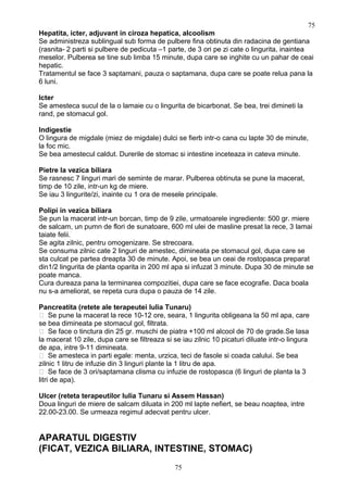 Hepatita, icter, adjuvant in ciroza hepatica, alcoolism
Se administreza sublingual sub forma de pulbere fina obtinuta din radacina de gentiana
(rasnita- 2 parti si pulbere de pedicuta –1 parte, de 3 ori pe zi cate o lingurita, inaintea
meselor. Pulberea se tine sub limba 15 minute, dupa care se inghite cu un pahar de ceai
hepatic.
Tratamentul se face 3 saptamani, pauza o saptamana, dupa care se poate relua pana la
6 luni.
Icter
Se amesteca sucul de la o lamaie cu o lingurita de bicarbonat. Se bea, trei dimineti la
rand, pe stomacul gol.
Indigestie
O lingura de migdale (miez de migdale) dulci se fierb intr-o cana cu lapte 30 de minute,
la foc mic.
Se bea amestecul caldut. Durerile de stomac si intestine inceteaza in cateva minute.
Pietre la vezica biliara
Se rasnesc 7 linguri mari de seminte de marar. Pulberea obtinuta se pune la macerat,
timp de 10 zile, intr-un kg de miere.
Se iau 3 lingurite/zi, inainte cu 1 ora de mesele principale.
Polipi in vezica biliara
Se pun la macerat intr-un borcan, timp de 9 zile, urmatoarele ingrediente: 500 gr. miere
de salcam, un pumn de flori de sunatoare, 600 ml ulei de masline presat la rece, 3 lamai
taiate felii.
Se agita zilnic, pentru omogenizare. Se strecoara.
Se consuma zilnic cate 2 linguri de amestec, dimineata pe stomacul gol, dupa care se
sta culcat pe partea dreapta 30 de minute. Apoi, se bea un ceai de rostopasca preparat
din1/2 lingurita de planta oparita in 200 ml apa si infuzat 3 minute. Dupa 30 de minute se
poate manca.
Cura dureaza pana la terminarea compozitiei, dupa care se face ecografie. Daca boala
nu s-a ameliorat, se repeta cura dupa o pauza de 14 zile.
Pancreatita (retete ale terapeutei Iulia Tunaru)
 Se pune la macerat la rece 10-12 ore, seara, 1 lingurita obligeana la 50 ml apa, care
se bea dimineata pe stomacul gol, filtrata.
 Se face o tinctura din 25 gr. muschi de piatra +100 ml alcool de 70 de grade.Se lasa
la macerat 10 zile, dupa care se filtreaza si se iau zilnic 10 picaturi diluate intr-o lingura
de apa, intre 9-11 dimineata.
 Se amesteca in parti egale: menta, urzica, teci de fasole si coada calului. Se bea
zilnic 1 litru de infuzie din 3 linguri plante la 1 litru de apa.
 Se face de 3 ori/saptamana clisma cu infuzie de rostopasca (6 linguri de planta la 3
litri de apa).
Ulcer (reteta terapeutilor Iulia Tunaru si Assem Hassan)
Doua linguri de miere de salcam diluata in 200 ml lapte nefiert, se beau noaptea, intre
22.00-23.00. Se urmeaza regimul adecvat pentru ulcer.
APARATUL DIGESTIV
(FICAT, VEZICA BILIARA, INTESTINE, STOMAC)
75
75
 