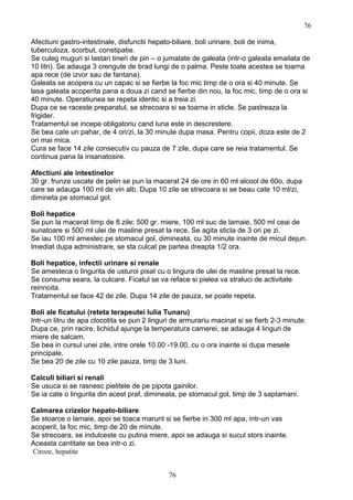 Afectiuni gastro-intestinale, disfunctii hepato-biliare, boli urinare, boli de inima,
tuberculoza, scorbut, constipatie.
Se culeg muguri si lastari tineri de pin – o jumatate de galeata (intr-o galeata emailata de
10 litri). Se adauga 3 crengute de brad lungi de o palma. Peste toate acestea se toarna
apa rece (de izvor sau de fantana).
Galeata se acopera cu un capac si se fierbe la foc mic timp de o ora si 40 minute. Se
lasa galeata acoperita pana a doua zi cand se fierbe din nou, la foc mic, timp de o ora si
40 minute. Operatiunea se repeta identic si a treia zi.
Dupa ce se raceste preparatul, se strecoara si se toarna in sticle. Se pastreaza la
frigider.
Tratamentul se incepe obligatoriu cand luna este in descrestere.
Se bea cate un pahar, de 4 ori/zi, la 30 minute dupa masa. Pentru copii, doza este de 2
ori mai mica.
Cura se face 14 zile consecutiv cu pauza de 7 zile, dupa care se reia tratamentul. Se
continua pana la insanatosire.
Afectiuni ale intestinelor
30 gr. frunze uscate de pelin se pun la macerat 24 de ore in 60 ml alcool de 60o, dupa
care se adauga 100 ml de vin alb. Dupa 10 zile se strecoara si se beau cate 10 ml/zi,
dimineta pe stomacul gol.
Boli hepatice
Se pun la macerat timp de 8 zile: 500 gr. miere, 100 ml suc de lamaie, 500 ml ceai de
sunatoare si 500 ml ulei de masline presat la rece. Se agita sticla de 3 ori pe zi.
Se iau 100 ml amestec pe stomacul gol, dimineata, cu 30 minute inainte de micul dejun.
Imediat dupa administrare, se sta culcat pe partea dreapta 1/2 ora.
Boli hepatice, infectii urinare si renale
Se amesteca o lingurita de usturoi pisat cu o lingura de ulei de masline presat la rece.
Se consuma seara, la culcare. Ficatul se va reface si pielea va straluci de activitate
reinnoita.
Tratamentul se face 42 de zile. Dupa 14 zile de pauza, se poate repeta.
Boli ale ficatului (reteta terapeutei Iulia Tunaru)
Intr-un litru de apa clocotita se pun 2 linguri de armurariu macinat si se fierb 2-3 minute.
Dupa ce, prin racire, lichidul ajunge la temperatura camerei, se adauga 4 linguri de
miere de salcam.
Se bea in cursul unei zile, intre orele 10.00 -19.00, cu o ora inainte si dupa mesele
principale.
Se bea 20 de zile cu 10 zile pauza, timp de 3 luni.
Calculi biliari si renali
Se usuca si se rasnesc pielitele de pe pipota gainilor.
Se ia cate o lingurita din acest praf, dimineata, pe stomacul gol, timp de 3 saptamani.
Calmarea crizelor hepato-biliare
Se stoarce o lamaie, apoi se toaca marunt si se fierbe in 300 ml apa, intr-un vas
acoperit, la foc mic, timp de 20 de minute.
Se strecoara, se indulceste cu putina miere, apoi se adauga si sucul stors inainte.
Aceasta cantitate se bea intr-o zi.
Ciroze, hepatite
76
76
 
