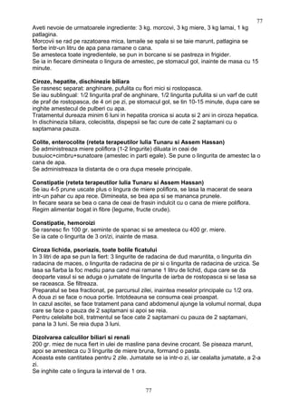 Aveti nevoie de urmatoarele ingrediente: 3 kg. morcovi, 3 kg miere, 3 kg lamai, 1 kg
patlagina.
Morcovii se rad pe razatoarea mica, lamaile se spala si se taie marunt, patlagina se
fierbe intr-un litru de apa pana ramane o cana.
Se amesteca toate ingredientele, se pun in borcane si se pastreza in frigider.
Se ia in fiecare dimineata o lingura de amestec, pe stomacul gol, inainte de masa cu 15
minute.
Ciroze, hepatite, dischinezie biliara
Se rasnesc separat: anghinare, pufulita cu flori mici si rostopasca.
Se iau sublingual: 1/2 lingurita praf de anghinare, 1/2 lingurita pufulita si un varf de cutit
de praf de rostopasca, de 4 ori pe zi, pe stomacul gol, se tin 10-15 minute, dupa care se
inghite amestecul de pulberi cu apa.
Tratamentul dureaza minim 6 luni in hepatita cronica si acuta si 2 ani in ciroza hepatica.
In dischinezia biliara, colecistita, dispepsii se fac cure de cate 2 saptamani cu o
saptamana pauza.
Colite, enterocolite (reteta terapeutilor Iulia Tunaru si Assem Hassan)
Se administreaza miere poliflora (1-2 lingurite) diluata in ceai de
busuioc+cimbru+sunatoare (amestec in parti egale). Se pune o lingurita de amestec la o
cana de apa.
Se administreaza la distanta de o ora dupa mesele principale.
Constipatie (reteta terapeutilor Iulia Tunaru si Assem Hassan)
Se iau 4-5 prune uscate plus o lingura de miere poliflora, se lasa la macerat de seara
intr-un pahar cu apa rece. Dimineata, se bea apa si se mananca prunele.
In fiecare seara se bea o cana de ceai de frasin indulcit cu o cana de miere poliflora.
Regim alimentar bogat in fibre (legume, fructe crude).
Constipatie, hemoroizi
Se rasnesc fin 100 gr. seminte de spanac si se amesteca cu 400 gr. miere.
Se ia cate o lingurita de 3 ori/zi, inainte de masa.
Ciroza lichida, psoriazis, toate bolile ficatului
In 3 litri de apa se pun la fiert: 3 lingurite de radacina de dud maruntita, o lingurita din
radacina de maces, o lingurita de radacina de pir si o lingurita de radacina de urzica. Se
lasa sa fiarba la foc mediu pana cand mai ramane 1 litru de lichid, dupa care se da
deoparte vasul si se aduga o jumatate de lingurita de iarba de rostopasca si se lasa sa
se raceasca. Se filtreaza.
Preparatul se bea fractionat, pe parcursul zilei, inaintea meselor principale cu 1/2 ora.
A doua zi se face o noua portie. Intotdeauna se consuma ceai proaspat.
In cazul ascitei, se face tratament pana cand abdomenul ajunge la volumul normal, dupa
care se face o pauza de 2 saptamani si apoi se reia.
Pentru celelalte boli, tratmentul se face cate 2 saptamani cu pauza de 2 saptamani,
pana la 3 luni. Se reia dupa 3 luni.
Dizolvarea calculilor biliari si renali
200 gr. miez de nuca fiert in ulei de masline pana devine crocant. Se piseaza marunt,
apoi se amesteca cu 3 lingurite de miere bruna, formand o pasta.
Aceasta este cantitatea pentru 2 zile. Jumatate se ia intr-o zi, iar cealalta jumatate, a 2-a
zi.
Se inghite cate o lingura la interval de 1 ora.
77
77
 
