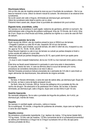 Dischinezie biliara
Intr-un litru de ulei de masline presat la rece se pun 4 buchete de sunatoare – flori si se
lasa la macerat o luna. Uleiul va deveni roscat la culoare. Se strecoara si se stoarce bine
sunatoarea.
Se ia din acest ulei cate o lingura, dimineata pe stomacul gol, permanent.
Uleiul de sunatoare este ideal si pentru cei cu ulcer.
Folosind intern acest ulei, dispar chiar si punctele de colesterol din jurul ochilor.
Digestie lenta, anaciditate, colita
Se rasnesc si se amesteca in parti egale: radacina de gentiana, ghimbir si rozmarin. Se
administreaza cate o lingurita de pulbere sublingual, timp de 15 minute, de 4 ori/zi, timp
de 2 luni. Dupa ce a fost tinuta sub limba, pulberea se inghite cu o cana de ceai din flori
de salcam.
Eliminarea pietrelor de la bila
Aveti nevoie de 250ml. ulei de masline presat la rece si 250ml suc de lamaie.
- Pregatiti 2 pahare cu cate 50 ml ulei, respectiv 50 ml suc de lamaie.
- Beti intai uleiul, apoi imediat, sucul de lamaie, din sfert in sfert de ora, incepand cu ora
19, apoi la 19.15, 19.30, 19.45, 20.00.
Dupa fiecare ingerare cu ulei si suc de lamaie va culcati pe partea dreapta si tineti o
sursa uscata de caldura in zona bilei.
Ramaneti culcati pe partea dreapta pana la 20.15, apoi puteti dormi pe spate pana
dimineata.
- In ziua in care incepeti tratamentul, de la ora 12.00 nu mai mancati nimic pana a doua
zi.
Este bine sa faceti acest tratament in perioada in care luna este in descrestere.
In cazurile, destul de rare, in care se elimina uleiul si sucul de lamaie prin voma,
procedura se considera nereusita si se reia in alta zi.
Atentie! Aceasta procedura trebuie precedata de o perioada de 3-5 zile in care tineti un
regim alimentar de dezintoxicare, fara alimente de origine animala.
Gastrita
 Se bea, in fiecare dimineata, o cana de ceai de salcie alba, pe stomacul gol. Dupa 20
de minute, se bea o cana de lapte proaspat (crud).
 Se fierb, timp de 5 minute, 200 gr. frunze de patlagina intr-o jumatate de litru de
rachiu de struguri. Se strecoara si se pastreaza intr-o sticla. Se va bea, in fiecare
dimineata, pe stomacul gol, cate o lingura, dupa care va sta intins in pat 1/2 ora.
Gastrita hiperacida
Se rasneste obligeana. Se ia cate o jumatate de lingurita de pulbere, de 4 ori/zi, pe
stomacul gol, inainte de masa.
Hepatite
Se rasnesc in cantitati egale: armurariu, catina si maces.
Se ia sublingual, 10 minute, o lingurita din pulberea de amestec, dupa care se inghite cu
o cana de ceai hepatic.
Hepatita cronica
Se amesteca urmatoarele ingrediente: 2 gr. laptisor de matca, 1/2 kg lamai (taiate felii),
1/2 kg miere, 1/2 litru ulei de masline, 1/2 litru concentrat de tei si sunatoare(concentratul
se obtine prin fierberea a 3 linguri tei si 3 linguri sunatoare intr-un litru de apa pana
ramane jumatate de litru).
78
78
 