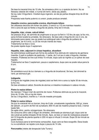 Se lasa la macerat timp de 10 zile. Se amesteca zilnic cu o spatula de lemn. Nu se
folosesc obiecte din metal, ci numai din lemn, sticla sau plastic.
Se iau cate 3 lingurite/zi. Imediat dupa ingerare, se sta pe partea dreapta timp de 20 de
minute.
Preparatul este foarte puternic si uneori, poate produce ameteli.
Hepatita cronica, pancreatita cronica, dischinezie biliara
Se utilizeaza decoctul din lichen de piatra, 2 cani/zi cu 1/2 ora inaintea meselor.
Intr-o cana de apa se fierbe o lingurita de planta, timp de 5 minute.
Hepatite, icter, ciroze, calculi biliari
Se piseaza 30 gr. de seminte de anghinare si se pun la fiert in 1/2 litru de apa, la foc mic,
pana lichidul scade la jumatate, Se strecoara. Se bea cate o lingurita din ora in ora, de
dimineata pana seara, sau se poate lua sublingual cate o lingurita de pulbere de
anghinare, de 4-5 ori/zi, cu 20 de minute inainte de masa.
Tratamentul se face o luna.
Se poate repeta dupa 3 saptamani.
Hepatita, icter, adjuvant in ciroza hepatica, alcoolism
Se administreza sublingual sub forma de pulbere fina obtinuta din radacina de gentiana
(rasnita- 2 parti si pulbere de pedicuta –1 parte, de 3 ori pe zi cate o lingurita, inaintea
meselor. Pulberea se tine sub limba 15 minute, dupa care se inghite cu un pahar de ceai
hepatic.
Tratamentul se face 3 saptamani, pauza o saptamana, dupa care se poate relua pana la
6 luni.
Icter
Se amesteca sucul de la o lamaie cu o lingurita de bicarbonat. Se bea, trei dimineti la
rand, pe stomacul gol.
Indigestie
O lingura de migdale (miez de migdale) dulci se fierb intr-o cana cu lapte 30 de minute,
la foc mic.
Se bea amestecul caldut. Durerile de stomac si intestine inceteaza in cateva minute.
Pietre la vezica biliara
Se rasnesc 7 linguri mari de seminte de marar. Pulberea obtinuta se pune la macerat,
timp de 10 zile, intr-un kg de miere.
Se iau 3 lingurite/zi, inainte cu 1 ora de mesele principale.
Polipi in vezica biliara
Se pun la macerat intr-un borcan, timp de 9 zile, urmatoarele ingrediente: 500 gr. miere
de salcam, un pumn de flori de sunatoare, 600 ml ulei de masline presat la rece, 3 lamai
taiate felii.
Se agita zilnic, pentru omogenizare. Se strecoara.
Se consuma zilnic cate 2 linguri de amestec, dimineata pe stomacul gol, dupa care se
sta culcat pe partea dreapta 30 de minute. Apoi, se bea un ceai de rostopasca preparat
din1/2 lingurita de planta oparita in 200 ml apa si infuzat 3 minute. Dupa 30 de minute se
poate manca.
Cura dureaza pana la terminarea compozitiei, dupa care se face ecografie. Daca boala
nu s-a ameliorat, se repeta cura dupa o pauza de 14 zile.
Pancreatita (retete ale terapeutei Iulia Tunaru)
79
79
 