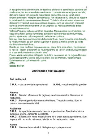 A trait printre noi un om care, in decursul anilor si-a demonstrat calitatile de
vindecator, iar fenomenalele sale insusiri, considerate astazi paranormale,
dar care maine vor exista la majoritatea oamenilor, ne-au largit acest
orizont omenesc, marginit deocamdata. Am invatat ca nu trebuie sa negam
in totalitate tot ceea ce este neobisnuit. Tot de la el am invatat si cum sa
descriem invizibilul, cum sa explicam ilogicul, cum sa vedem in imaterial,
cum sa privim existenta dintr-un alt unghi si sa reevaluam multe dintre
conceptele noastre.
Valeriu Popa nu trebuie sa fi trait degeaba. Marea opera de vindecare, tot
ceea ce a facut pentru luminarea sufletelor care doreau sa fie luminate,
pentru ajutorarea celor napastuiti, trebuia sa continue.
Noi, cei care l-am cunoscut si iubit am dorit sa-i ducem munca mai departe,
la nivelul nostru, ca din planul superior in care s-a ridicat acum, sa vada
continuitatea visului sau.
Binele pe care l-a facut supravietuieste, acest bine este etern. Ne straduim
si noi sa-l facem si speram sa reusim pentru ca “a fi in slujba lui Dumnezeu
si a semenilor este o rasplata in sine”.
Pentru viata exemplara si faptele de iubire, se cuvine sa ne rugam Bunului
Dumnezeu pentru spiritul celui ce a fost aici pe Pamant, Valeriu Popa.
Dumnezeu sa-l odihneasca in pace.
AMIN
Sanda Stefan
VINDECAREA PRIN GANDIRE
Boli cu litera A
C.M.P. = cauza mentala a problemei N.M.G. = noul model de gandire
Abcese
C.M.P. : Ganduri efervescente (agitate) la adresa ranirilor. Slabiciuni si
razbunare.
N.M.G. : Permit gandurilor mele sa fie libere. Trecutul s-a dus. Sunt in
pace si in armonie neincetat.
Accidente
C.M.P. : Incapacitate de a vorbi despre si pentru sine. Revolta impotriva
autoritatii Divine.. Credinta in violenta.
N.M.G. : Eliberez din mine modelul care mi-a creat aceasta problema. Sunt
in pace si in armonie neincetat. Merita sa fac asta pentru mine.
Acnee
C.M.P. : Neacceptarea sinelui. Iti displace propria persoana.
8
8
 