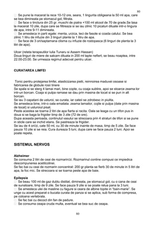  Se pune la macerat la rece 10-12 ore, seara, 1 lingurita obligeana la 50 ml apa, care
se bea dimineata pe stomacul gol, filtrata.
 Se face o tinctura din 25 gr. muschi de piatra +100 ml alcool de 70 de grade.Se lasa
la macerat 10 zile, dupa care se filtreaza si se iau zilnic 10 picaturi diluate intr-o lingura
de apa, intre 9-11 dimineata.
 Se amesteca in parti egale: menta, urzica, teci de fasole si coada calului. Se bea
zilnic 1 litru de infuzie din 3 linguri plante la 1 litru de apa.
 Se face de 3 ori/saptamana clisma cu infuzie de rostopasca (6 linguri de planta la 3
litri de apa).
Ulcer (reteta terapeutilor Iulia Tunaru si Assem Hassan)
Doua linguri de miere de salcam diluata in 200 ml lapte nefiert, se beau noaptea, intre
22.00-23.00. Se urmeaza regimul adecvat pentru ulcer.
CURATAREA LIMFEI
Tonic pentru protejarea limfei, elasticizarea pielii, reinnoirea maduvei osoase si
fabricarea de globule rosii tinere
Se spala si se sterg 4 lamai mari, bine copte, cu coaja subtire, apoi se stoarce zeama lor
intr-un borcan. Coaja si pulpa ramase se dau prin masina de tocat si se pun in alt
borcan.
Se iau 3 capatani de usturoi, se curata, iar cateii se zdrobesc in piulita.
Se amesteca bine, intr-o oala emailata: zeama lamailor, cojile si pulpa (date prin masina
de tocat) si usturoiul pisat.
Peste acestea se toarna 2 litri de apa fiarta si racita. Oala se leaga cu un tifon pus in
doua si se baga la frigider timp de 3 zile (72 de ore).
Dupa aceasta perioada, continutul vasului se strecoara prin 4 straturi de tifon si se pune
in sticle care se inchid etans. Se pastreaza la frigider.
Se iau de 4 ori/zi, cate 50 ml, cu 30 de minute inainte de masa, timp de 5 zile. Se face
pauza 10 zile si se reia. Cura dureaza 5 luni, dupa care se face pauza 2 luni. Apoi se
poate repeta.
SISTEMUL NERVOS
Alzheimer
Se consuma 2 litri de ceai de rozmarin/zi. Rozmarinul contine compusi ce impiedica
descompunerea acetilcolinei.
Se fac bai cu ceai de rozmarin concentrat: 200 gr planta se fierb 30 de minute in 5 litri de
apa, la foc mic. Se strecoara si se toarna peste apa de baie.
Epilepsie
 Se beau 100 ml de gaz dublu distilat, dimineata, pe stomacul gol, cu o cana de ceai
de sunatoare, timp de 9 zile. Se face pauza 9 zile si se poate relua pana la 3 luni.
 Se amesteca ulei de masline cu fagure si ceara de albine topite in “bain-marie”. Se
unge cu acest preparat o bucata curata de panza si se aplica, sub forma de compresa,
pe coloana vertebrala.
 Se fac bai cu decoct din fan de padure.
 Se consuma ceapa cruda multa, eventual se bea suc de ceapa.
80
80
 