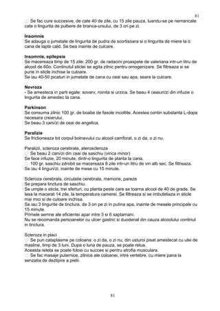  Se fac cure succesive, de cate 40 de zile, cu 15 zile pauza, luandu-se pe nemancate
cate o lingurita de pulbere de branca-ursului, de 3 ori pe zi.
Insomnie
Se adauga o jumatate de lingurita de pudra de scortisoara si o lingurita de miere la o
cana de lapte cald. Se bea inainte de culcare.
Insomnie, epilepsie
Se macereaza timp de 15 zile: 200 gr. de radacini proaspete de valeriana intr-un litru de
alcool de 60o. Continutul sticlei se agita zilnic pentru omogenizare. Se filtreaza si se
pune in sticle inchise la culoare.
Se iau 40-50 picaturi in jumatate de cana cu ceai sau apa, seara la culcare.
Nevroza
- Se amesteca in parti egale: sovarv, roinita si urzica. Se beau 4 ceaiuri/zi din infuzie o
lingurita de amestec la cana.
Parkinson
Se consuma zilnic 100 gr. de boabe de fasole incoltite. Acestea contin substanta L-dopa
necesara creierului.
Se beau 3 cani/zi de ceai de angelica.
Paralizie
Se frictioneaza tot corpul bolnavului cu alcool camforat, o zi da, o zi nu.
Paralizii, scleroza cerebrala, ateroscleroza
 Se beau 2 cani/zi din ceai de saschiu (vinca minor)
Se face infuzie, 20 minute, dintr-o lingurita de planta la cana.
 100 gr. saschiu zdrobit se macereaza 8 zile intr-un litru de vin alb sec. Se filtreaza.
Se iau 4 linguri/zi, inainte de mese cu 15 minute.
Scleroza cerebrala, circulatie cerebrala, memorie, pareze
Se prepara tinctura de saschiu.
Se umple o sticla, trei sferturi, cu planta peste care se toarna alcool de 40 de grade. Se
lasa la macerat 14 zile, la temperatura camerei. Se filtreaza si se imbuteliaza in sticle
mai mici si de culoare inchisa.
Se iau 3 lingurite de tinctura, de 3 ori pe zi in putina apa, inainte de mesele principale cu
15 minute.
Primele semne ale eficientei apar intre 3 si 6 saptamani.
Nu se recomanda persoanelor cu ulcer gastric si duodenal din cauza alcoolului continut
in tinctura.
Scleroza in placi
 Se pun cataplasme pe coloana: o zi da, o zi nu, din usturoi pisat amestecat cu ulei de
masline, timp de 3 luni. Dupa o luna de pauza, se poate relua.
Aceasta reteta se poate folosi cu succes si pentru atrofia musculara.
 Se fac masaje puternice, zilnice ale coloanei, intre vertebre, cu miere pana la
senzatia de dezlipire a pielii.
81
81
 