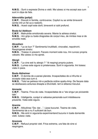N.M.G. : Sunt o expresie Divina a vietii. Ma iubesc si ma accept asa cum
sunt in clipa de fata.
Adenoidita (polipi)
C.M.P. : Discutii in familie, controverse. Copilul nu se simte binevenit
(simte intr-un fel ca e nedorit).
N.M.G. : Acest copil este dorit, binevenit si iubit profund.
Boala lui Addison
C.M.P. : Malnutritie emotionala severa. Manie la adresa sinelui.
N.M.G. : Am grija cu toata dragostea de corpul meu, de mintea mea si de
emotiile mele.
Alcoolism
C.M.P. : “La ce bun ?” Sentimentul inutilitatii, vinovatiei, nepotrivirii.
Respingerea sinelui.
N.M.G. : Traiesc in prezent. Fiecare moment este nou. Imi cunosc propria
valoare. Ma iubesc si ma aprob.
Alergii
C.M.P. : “La cine esti tu alergic ? “ Iti respingi propria putere.
N.M.G. : Lumea este sigura si prietenoasa. Sunt in siguranta. Imi traiesc
viata in pace.
Boala Alzheimer
C.M.P. : O dorinta de a parasi planeta. Incapacitatea de a infrunta si
accepta viata asa cum e.
N.M.G. : Totul se petrece intr-o perfecta ordine spatiu-timp. De fiecare data
se desfasoara actiunea dreapta a Divinitatii. Iert si eliberez trecutul.
Amnezie
C.M.P. : Teama. Frica de viata. Incapacitatea de a “sta singur pe picioarele
tale”.
N.M.G. : Inteligenta, curajul si valoarea personala sunt intotdeauna
prezente. Viata este sigura.
Anemie
C.M.P. : Atitudinea “Da- dar…”. Lipsa bucuriei. Teama de viata.
Sentimentul de a nu fi suficient de bun.
N.M.G. : Ma simt in siguranta experimentand bucuria in toate domeniile
vietii. Iubesc viata.
Anorexie
C.M.P. : Refuzul propriei vieti. Frica extrema, ura fata de sine si
respingere.
9
9
 