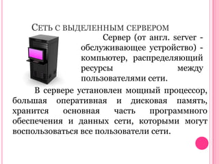 СЕТЬ С ВЫДЕЛЕННЫМ СЕРВЕРОМ

Сервер (от англ. server обслуживающее устройство) компьютер, распределяющий
ресурсы
между
пользователями сети.
В сервере установлен мощный процессор,
большая оперативная и дисковая память,
хранится
основная
часть
программного
обеспечения и данных сети, которыми могут
воспользоваться все пользователи сети.

 