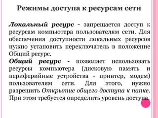 Режимы доступа к ресурсам сети
Локальный ресурс - запрещается доступ к
ресурсам компьютера пользователям сети. Для
обеспечения доступности локальных ресурсов
нужно установить переключатель в положение
Общий ресурс.
Общий ресурс - позволяет использовать
ресурсы компьютера (дисковую память и
периферийные устройства - принтер, модем)
пользователям
сети.
Для
этого,
нужно
разрешить Открытие общего доступа к папке.
При этом требуется определить уровень доступа.

 