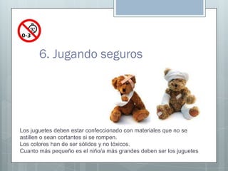 6. Jugando seguros




Los juguetes deben estar confeccionado con materiales que no se
astillen o sean cortantes si se rom...