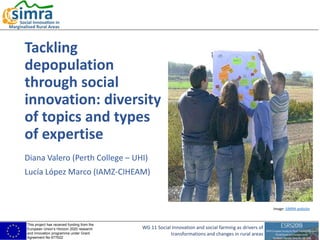 This project has received funding from the
European Union’s Horizon 2020 research
and innovation programme under Grant
Agreement No 677622
WG 11 Social Innovation and social farming as drivers of
transformations and changes in rural areas
Tackling
depopulation
through social
innovation: diversity
of topics and types
of expertise
Diana Valero (Perth College – UHI)
Lucía López Marco (IAMZ-CIHEAM)
Image: SIMRA website
 