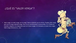 ¿QUÉ ES “VALER VERGA”?
• Valer verga, no valer verga, ser la verga. Todo es distinto con lo mismo. Puedes valer verga
pero ser la verga valiendo verga. Pero no es reconfortante ni presumible. O sí. Podemos
mandar a alguien a la verga pero eso no lo hace vergas. A ti tampoco, te oyes muy vulgar.
Valer verga entonces es… eso.
 