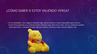 ¿CÓMO SABER SI ESTOY VALIENDO VERGA?
• Ve a tu alrededor. ¿ves a alguien haciendo algo más productivo o menos repudiable que lo que tu
haces? Si la respuesta es sí, entonces estás valiendo verga. Pero no es malo –sí lo es- podemos cambiar
–pero qué hueva- y empezar a hacer algo por nosotros mismos o mejor aún por alguien más.
 