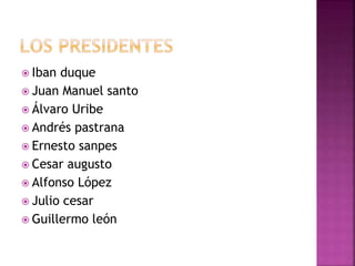  Iban duque
 Juan Manuel santo
 Álvaro Uribe
 Andrés pastrana
 Ernesto sanpes
 Cesar augusto
 Alfonso López
 Julio cesar
 Guillermo león
 