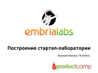 Построение стартап-лаборатории
Валерий Иванов, ГК Embria
 