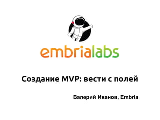 Создание MVP: вести с полей
Валерий Иванов, Embria
 