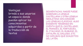 Ventajas:
brinda a sus usuarios
un espacio donde
puedan aplicar los
conocimientos
adquiridos a partir de
la traducción de
textos
DESVENTAJAS: NADIE PUEDE
DOMINAR LA LENGUA
CASTELLANA U OTRA LENGUA
NEOLATINA SIN CONOCER
LAS LENGUAS CLÁSICAS. ALGO
EVIDENTE TENIENDO EN
CUENTA QUE EL CASTELLANO,
EL FRANCÉS, EL PORTUGUÉS,
EL ITALIANO, EL RUMANO, EL
CATALÁN, EL GALLEGO, ETC.
NO SON MÁS QUE DIALECTOS
DEL LATÍN.
 