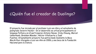 ¿Quién fue el creador de Duolingo?
El proyecto fue iniciado por el profesor Luis von Ahn y el estudiante de
postgrado Severin Hacker.1 En el desarrollo se utilizó principalmente el
lenguaje Python y en él participaron Antonio Navas, Vicky Cheung, Marcel
Uekermann, Brendan Meeder, Héctor Villafuerte y José
Fuentes. Originalmente proyecto fue patrocinado mediante la Beca
MacArthur otorgada a Luis von Ahn en 2006 y una beca de la Fundación
Nacional para la Ciencia.
 