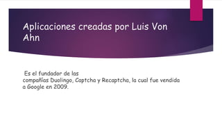 Aplicaciones creadas por Luis Von
Ahn
Es el fundador de las
compañías Duolingo, Captcha y Recaptcha, la cual fue vendida
a Google en 2009.
 