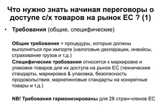 Что нужно знать начиная переговоры о
доступе с/х товаров на рынок ЕС ? (1)
• Требования (общие, специфические)
Общие требо...
