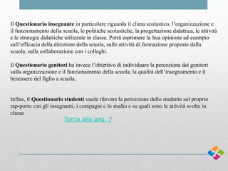 Il Questionario insegnante in particolare riguarda il clima scolastico, l’organizzazione e
il funzionamento della scuola, le politiche scolastiche, la progettazione didattica, le attività
e le strategie didattiche utilizzate in classe. Potrà esprimere la Sua opinione ad esempio
sull’efficacia della direzione della scuola, sulle attività di formazione proposte dalla
scuola, sulla collaborazione con i colleghi.
Il Questionario genitori ha invece l’obiettivo di individuare la percezione dei genitori
sulla organizzazione e il funzionamento della scuola, la qualità dell’insegnamento e il
benessere del figlio a scuola.

Infine, il Questionario studenti vuole rilevare la percezione dello studente sul proprio
rap-porto con gli insegnanti, i compagni e lo studio e su quali sono le attività svolte in
classe
Torna alla pag. 7

 