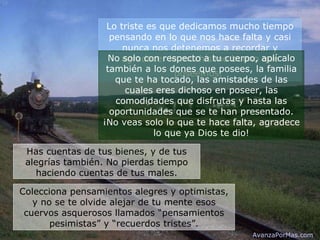 Lo triste es que dedicamos mucho tiempo pensando en lo que nos hace falta y casi nunca nos detenemos a recordar y agradecer lo muchísimo bueno que poseemos.   No solo con respecto a tu cuerpo, aplícalo también a los dones que posees, la familia que te ha tocado, las amistades de las cuales eres dichoso en poseer, las comodidades que disfrutas y hasta las oportunidades que se te han presentado. ¡No veas solo lo que te hace falta, agradece lo que ya Dios te dio! Has cuentas de tus bienes, y de tus alegrías también. No pierdas tiempo haciendo cuentas de tus males. Colecciona pensamientos alegres y optimistas, y no se te olvide alejar de tu mente esos cuervos asquerosos llamados “pensamientos pesimistas” y “recuerdos tristes”. AvanzaPorMas.com 