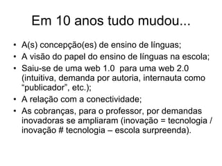 Em 10 anos tudo mudou... A(s) concepção(es) de ensino de línguas; A visão do papel do ensino de línguas na escola; Saiu-se de uma web 1.0  para uma web 2.0 (intuitiva, demanda por autoria, internauta como “publicador”, etc.); A relação com a conectividade; As cobranças, para o professor, por demandas inovadoras se ampliaram (inovação = tecnologia / inovação  # tecnologia – escola surpreenda ).  
