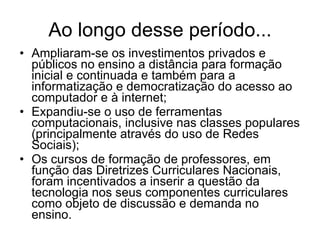 Ao longo desse período... Ampliaram-se os investimentos privados e públicos no ensino a distância para formação inicial e continuada e também para a informatização e democratização do acesso ao computador e à internet; Expandiu-se o uso de ferramentas computacionais, inclusive nas classes populares (principalmente através do uso de Redes Sociais); Os cursos de formação de professores, em função das Diretrizes Curriculares Nacionais, foram incentivados a inserir a questão da tecnologia nos seus componentes curriculares como objeto de discussão e demanda no ensino. 
