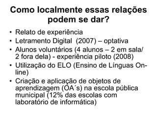 Como localmente essas relações podem se dar ? Relato de experiência  Letramento Digital  (2007) – optativa  Alunos voluntários (4 alunos – 2 em sala/ 2 fora dela) - experiência piloto (2008) Utilização do ELO (Ensino de Línguas On-line)  Criação e aplicação de objetos de aprendizagem (OA´s) na escola pública municipal (12% das escolas com laboratório de informática) 