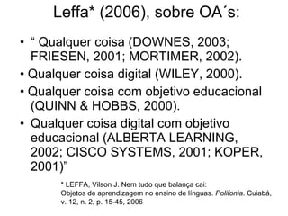 Leffa *  (2006), sobre OA´s: “ Qualquer coisa (DOWNES, 2003; FRIESEN, 2001; MORTIMER, 2002). • Qualquer coisa digital (WILEY, 2000). • Qualquer coisa com objetivo educacional (QUINN & HOBBS, 2000). Qualquer coisa digital com objetivo educacional (ALBERTA LEARNING, 2002; CISCO SYSTEMS, 2001; KOPER, 2001)” * LEFFA, Vilson J. Nem tudo que balança cai: Objetos de aprendizagem no ensino de línguas.  Polifonia . Cuiabá, v. 12, n. 2, p. 15-45, 2006 