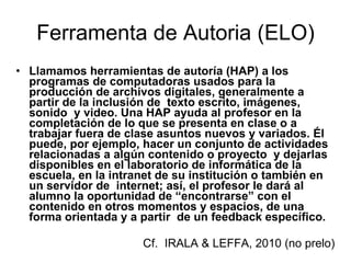 Ferramenta de Autoria (ELO) Llamamos herramientas de autoría (HAP) a los programas de computadoras usados para la producción de archivos digitales, generalmente a partir de la inclusión de  texto escrito, imágenes, sonido  y video. Una HAP ayuda al profesor en la completación de lo que se presenta en clase o a trabajar fuera de clase asuntos nuevos y variados. Él  puede, por ejemplo, hacer un conjunto de actividades relacionadas a algún contenido o proyecto  y dejarlas disponibles en el laboratorio de informática de la escuela, en la intranet de su institución o también en un servidor de  internet; así, el profesor le dará al alumno la oportunidad de “encontrarse” con el contenido en otros momentos y espacios, de una forma orientada y a partir  de un feedback específico.  Cf.  IRALA & LEFFA, 2010 (no prelo)  