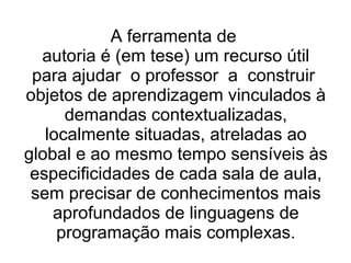 A ferramenta de  autoria é (em tese) um recurso útil para ajudar  o professor  a  construir  objetos de aprendizagem vinculados à demandas contextualizadas, localmente situadas, atreladas ao global e ao mesmo tempo sensíveis às especificidades de cada sala de aula, sem precisar de conhecimentos mais aprofundados de linguagens de programação mais complexas. 