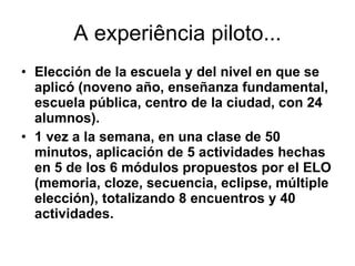 A experiência piloto... Elección de la escuela y del nivel en que se aplicó (noveno año, enseñanza fundamental, escuela pública, centro de la ciudad, con 24 alumnos).  1 vez a la semana, en una clase de 50 minutos, aplicación de 5 actividades hechas en 5 de los 6 módulos propuestos por el ELO (memoria, cloze, secuencia, eclipse, múltiple elección), totalizando 8 encuentros y 40 actividades.  