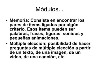 Módulos... Memoria:  Consiste en encontrar los pares de ítems ligados por algún criterio. Esos ítems pueden ser palabras, frases, figuras, sonidos y pequeñas animaciones .  Múltiple elección: posibilidad de hacer preguntas de múltiple elección a partir de un texto, de una imagen, de un video, de una canción, etc.  