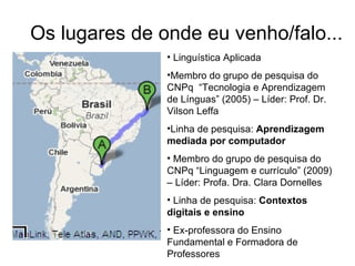 Os lugares de onde eu venho/falo... Linguística Aplicada  Membro do grupo de pesquisa do CNPq  “Tecnologia e Aprendizagem de Línguas” (2005) – Líder: Prof. Dr. Vilson Leffa Linha de pesquisa:  Aprendizagem mediada por computador  Membro do grupo de pesquisa do CNPq “Linguagem e currículo” (2009) – Líder: Profa. Dra. Clara Dornelles Linha de pesquisa:  Contextos digitais e ensino Ex-professora do Ensino Fundamental e Formadora de Professores 