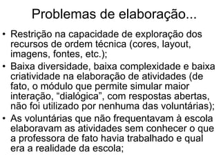 Problemas de elaboração... Restrição na capacidade de exploração dos recursos de ordem técnica (cores, layout, imagens, fontes, etc.); Baixa diversidade, baixa complexidade e baixa criatividade na elaboração de atividades (de fato, o módulo que permite simular maior interação, “dialógica”, com respostas abertas, não foi utilizado por nenhuma das voluntárias); As voluntárias que não frequentavam à escola elaboravam as atividades sem conhecer o que a professora de fato havia trabalhado e qual era a realidade da escola; 