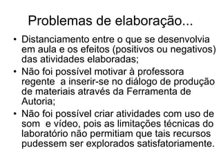 Problemas de elaboração... Distanciamento entre o que se desenvolvia em aula e os efeitos (positivos ou negativos) das atividades elaboradas; Não foi possível motivar à professora regente  a inserir-se no diálogo de produção de materiais através da Ferramenta de Autoria; Não foi possível criar atividades com uso de som  e vídeo, pois as limitações técnicas do laboratório não permitiam que tais recursos pudessem ser explorados satisfatoriamente. 