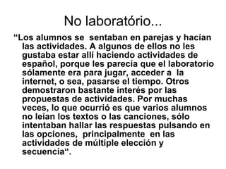 No laboratório... “ Los alumnos se  sentaban en parejas y hacían las actividades. A algunos de ellos no les gustaba estar allí haciendo actividades de español, porque les parecía que el laboratorio sólamente era para jugar, acceder a  la internet, o sea, pasarse el tiempo. Otros demostraron bastante interés por las propuestas de actividades. Por muchas veces, lo que ocurrió es que varios alumnos no leían los textos o las canciones, sólo intentaban hallar las respuestas pulsando en las opciones,  principalmente  en las actividades de múltiple elección y secuencia“.  