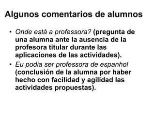 Algunos comentarios de alumnos Onde está a professora ?  (pregunta de una alumna ante la ausencia de la profesora titular durante las aplicaciones de las actividades).  Eu podia ser professora de espanhol  (conclusión de la alumna por haber hecho con facilidad y agilidad las actividades propuestas).  