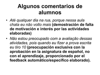 Algunos comentarios de alumnos Até qualquer dia na rua, porque nessa aula chata eu não volto mais   (demostración de falta de motivación e interés por las actividades elaboradas)  Não estou preocupado com a avaliação dessas atividades, pois quando eu fizer a prova escrita eu tiro 10   (preocupación exclusiva con la aprobación en la asignatura de español, no con el aprendizaje, proporcionado por el feedback automático/específico elaborado).  
