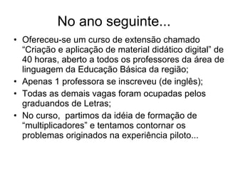 No ano seguinte... Ofereceu-se um curso de extensão chamado “Criação e aplicação de material didático digital” de 40 horas, aberto a todos os professores da área de linguagem da Educação Básica da região; Apenas 1 professora se inscreveu (de inglês); Todas as demais vagas foram ocupadas pelos graduandos de Letras; No curso,  partimos da idéia de formação de “multiplicadores” e tentamos contornar os problemas originados na experiência piloto... 
