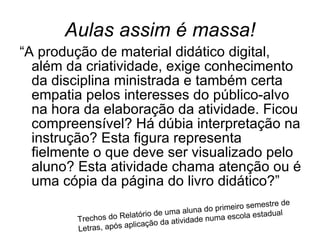 Aulas assim é massa! “A produção de material didático digital, além da criatividade, exige conhecimento da disciplina ministrada e também certa empatia pelos interesses do público-alvo na hora da elaboração da atividade. Ficou compreensível? Há dúbia interpretação na instrução? Esta figura representa fielmente o que deve ser visualizado pelo aluno? Esta atividade chama atenção ou é uma cópia da página do livro didático?”  Trechos do Relatório de uma aluna do primeiro semestre de Letras, após aplicação da atividade numa escola estadual  