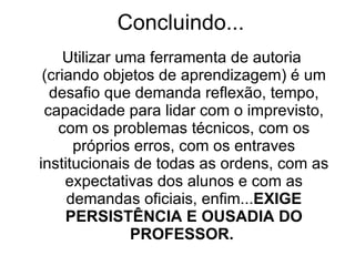 Concluindo... Utilizar uma ferramenta de autoria  (criando objetos de aprendizagem) é um desafio que demanda reflexão, tempo, capacidade para lidar com o imprevisto, com os problemas técnicos, com os próprios erros, com os entraves institucionais de todas as ordens, com as expectativas dos alunos e com as demandas oficiais, enfim... EXIGE   PERSISTÊNCIA E OUSADIA DO PROFESSOR.  