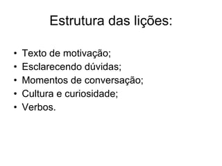 Estrutura das lições: Texto de motivação; Esclarecendo dúvidas; Momentos de conversação; Cultura e curiosidade; Verbos.  
