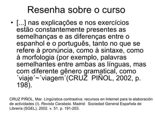 Resenha sobre o curso  [...] nas explicações e nos exercícios estão constantemente presentes as semelhanças e as diferenças entre o espanhol e o português, tanto no que se refere à pronúncia, como à sintaxe, como à morfologia (por exemplo, palavras semelhantes entre ambas as línguas, mas com diferente gênero gramatical, como ´viaje´~´viagem´(CRUZ  PIÑOL, 2002, p. 198).  CRUZ PIÑOL, Mar. Lingüística contrastiva: recursos en Internet para la elaboración de actividades (I).  Revista Carabela . Madrid:  Sociedad General Española de Librería (SGEL), 2002. v. 51. p. 191-203.  