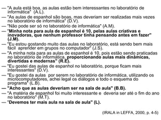 —  "A aula está boa, as aulas estão bem interessantes no laboratório de informática"  (A.L). —  "As aulas de espanhol são boas, mas deveriam ser realizadas mais vezes no laboratório de informática" (D.V). —  "Não pode ser só no laboratório de informática" (A.M). —  " Minha nota para aula de espanhol é 10, pelas aulas criativas e inovadoras, que nenhum professor tinha pensando antes em fazer" (J.M). —  "Eu estou gostando muito das aulas no laboratório, está sendo bem mais fácil  aprender em grupos no computador" (J.S). —  "A minha nota para as aulas de espanhol é 10, pois estão sendo praticadas no laboratório de informática,  proporcionando aulas mais dinâmicas, divertidas e modernas" (R.E). —  "Eu gostei das aulas de espanhol no laboratório, porque ficam mais interessantes" (D.V). —  "Eu gostei da aulas  por serem no laboratório de informática, utilizando os microcomputadores, achei legal os diálogos e todo o esquema do programa" (L.B). —  "Acho que as aulas deveriam ser na sala de aula" (B.B). —  "A matéria de espanhol foi muito interessante e  deveria ser até o fim do ano no laboratório" (M.T). —  " Devemos ter mais aula na sala de aula" (L). (IRALA in LEFFA, 2000, p. 4-5)  