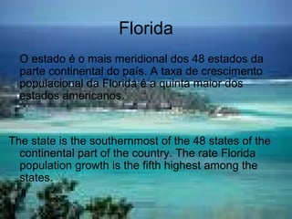 Florida
O estado é o mais meridional dos 48 estados da
parte continental do país. A taxa de crescimento
populacional da Florida é a quinta maior dos
estados americanos.
The state is the southernmost of the 48 states of the
continental part of the country. The rate Florida
population growth is the fifth highest among the
states.
 
