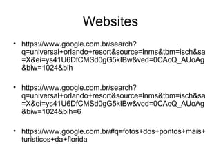 Websites
• https://www.google.com.br/search?
q=universal+orlando+resort&source=lnms&tbm=isch&sa
=X&ei=ys41U6DfCMSd0gG5kIBw&ved=0CAcQ_AUoAg
&biw=1024&bih
• https://www.google.com.br/search?
q=universal+orlando+resort&source=lnms&tbm=isch&sa
=X&ei=ys41U6DfCMSd0gG5kIBw&ved=0CAcQ_AUoAg
&biw=1024&bih=6
• https://www.google.com.br/#q=fotos+dos+pontos+mais+
turisticos+da+florida
 
