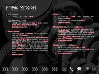 POPed MS02-039
• SQL Request:                                              • JUMP:
    – CLNT_UCAST_INST (0x04).                                   – Unconditional JUMP short, relative,       and
                                                                  forward to REL8.
• SQL INSTANCENAME:                                             – There are 115 possible values to REL8.
    – ASCII hexa values from 0x01 to 0xff, except:              – 115 permutations.
       0x0a, 0x0d, , 0x2f, 0x3a and 0x5c.
    – 24,000 permutations.                                  • Writable address and memory alignment:
                                                                – There are 26,758 new writable addresses within
• Return address:                                                  SQLSORT.DLL (Microsoft SQL Server 2000
    – Uses the “jump to register” technique, in this               SP0/SP1/SP2). There are much more writable
       case the ESP register.                                      addresses if do not mind making it hardcoded.
    – There are four (4) new possible return addresses          – Tools: “IDA Pro 5.0 Freeware” by Hex-Rays, and
       within SQLSORT.DLL (Microsoft SQL Server                    “OlyDBG 2.01 alpha 2” by Oleh Yuschuk.
       2000 SP0/SP1/SP2). There are much more return            – 26,758 permutations.
       addresses if do not mind making it hardcoded.
    – Tools: “Findjmp.c” by Ryan Permeh, (“Hacking          • Padding and memory alignment:
       Proof your Network – Second Edition”, 2002),             – ASCII hexa values from 0x01 to 0xff.
       and “DumpOp.c” by Koskya Kortchinsky (“Macro             – The length may vary, depending on JUMP, from
       reliability in Win32 Exploits” – Black Hat Europe,          3,048 to 29,210 possibilities.
       2007).
                                                                – 29,210 permutations.
    – 4 permutations.
 