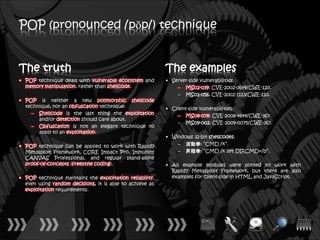 POP (pronounced /pŏp/) technique


The truth                                                  The examples
• POP technique deals with vulnerable ecosystem and        • Server-side vulnerabilities:
  memory manipulation, rather than shellcode.                  – MS02-039: CVE-2002-0649/CWE-120.
                                                               – MS02-056: CVE-2002-1123/CWE-120.
• POP is neither a new polymorphic shellcode
  technique, nor an obfuscation technique:                 • Client-side vulnerabilities:
    – Shellcode is the last thing the exploitation             – MS08-078: CVE-2008-4844/CWE-367.
       and/or detection should care about.
                                                               – MS09-002: CVE-2009-0075/CWE-367.
    – Obfuscation is not an elegant technique to
       apply to an exploitation.
                                                           • Windows 32-bit shellcodes:
• POP technique can be applied to work with Rapid7             – 波動拳: “CMD /k”.
  Metasploit Framework, CORE Impact Pro, Immunity              – 昇龍拳: “CMD /k set DIRCMD=/b”.
  CANVAS Professional, and regular stand-alone
  proof-of-concepts (freestyle coding).                    • All example modules were ported to work with
                                                             Rapid7 Metasploit Framework, but there are also
• POP technique maintains the exploitation reliability,      examples for client-side in HTML and JavaScript.
  even using random decisions, it is able to achieve all
  exploitation requirements.
 